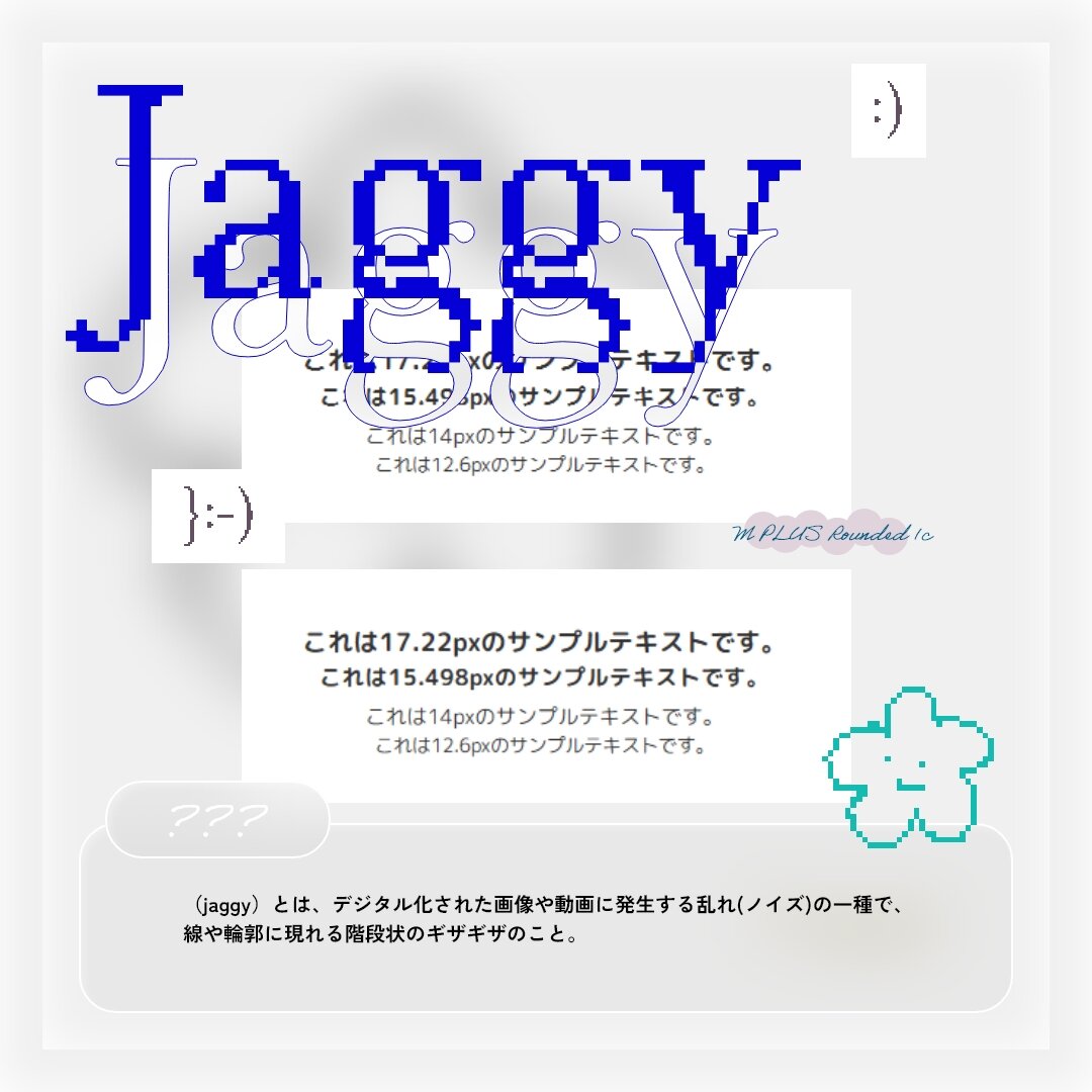 Jaggy - (jaggy)とは、デジタル化された画像や動画に発生する乱れ(ノイズ)の一種で、線や輪郭に現れる階段状のギザギザのこと。例:「M PLUS Rounded 1c」フォント